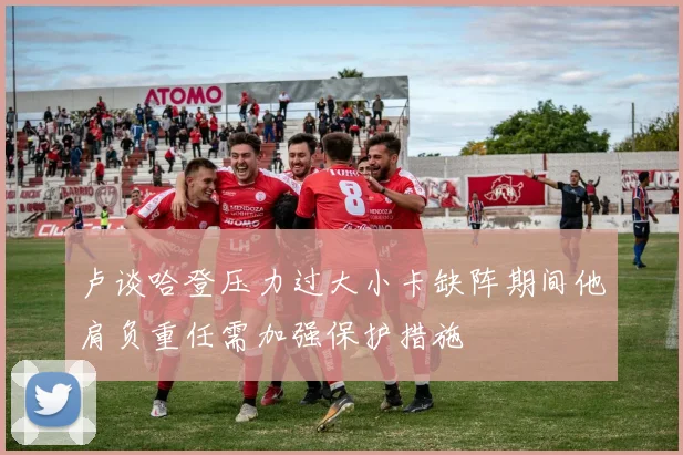 卢谈哈登压力过大小卡缺阵期间他肩负重任需加强保护措施