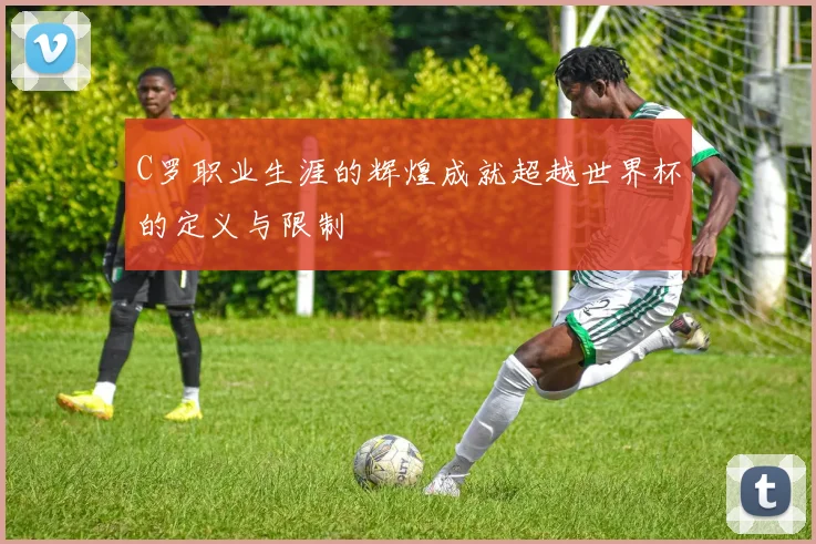 C罗职业生涯的辉煌成就超越世界杯的定义与限制