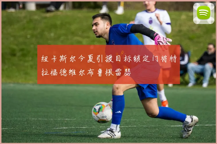 纽卡斯尔今夏引援目标锁定门将特拉福德维尔布鲁根雷瑟
