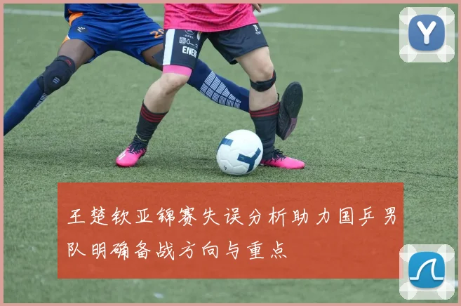 王楚钦亚锦赛失误分析助力国乒男队明确备战方向与重点