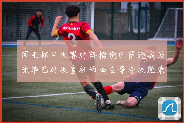 国王杯半决赛对阵揭晓巴萨迎战马竞毕巴对决皇社两回合争夺决胜荣耀