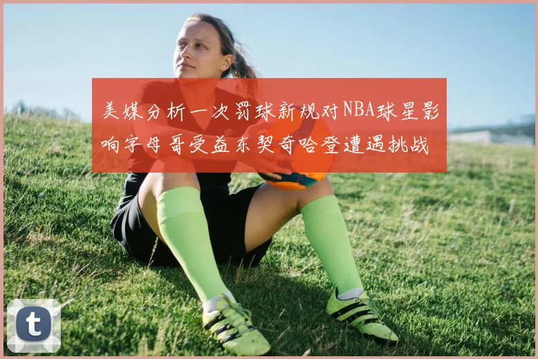 美媒分析一次罚球新规对NBA球星影响字母哥受益东契奇哈登遭遇挑战