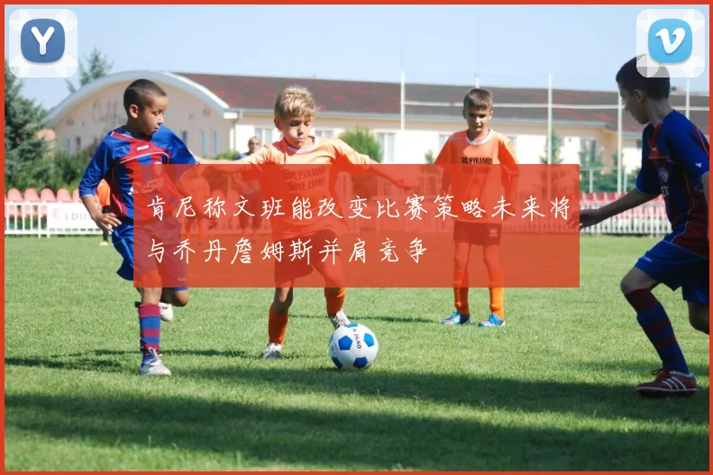 肯尼称文班能改变比赛策略未来将与乔丹詹姆斯并肩竞争