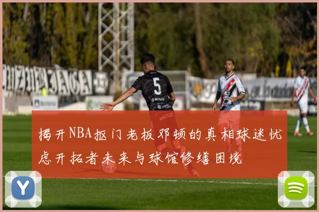 揭开NBA抠门老板邓顿的真相球迷忧虑开拓者未来与球馆修缮困境