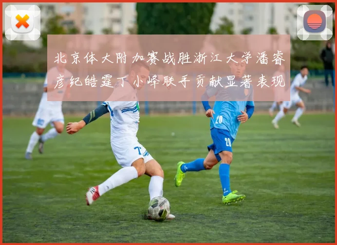 北京体大附加赛战胜浙江大学潘睿彦纪皓霆丁小峰联手贡献显著表现