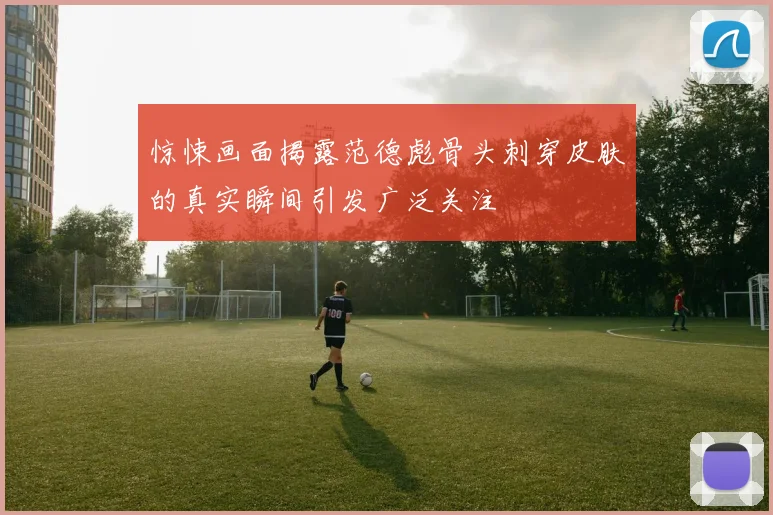 惊悚画面揭露范德彪骨头刺穿皮肤的真实瞬间引发广泛关注