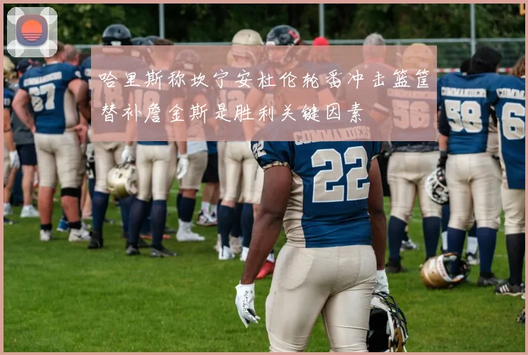 哈里斯称坎宁安杜伦轮番冲击篮筐替补詹金斯是胜利关键因素