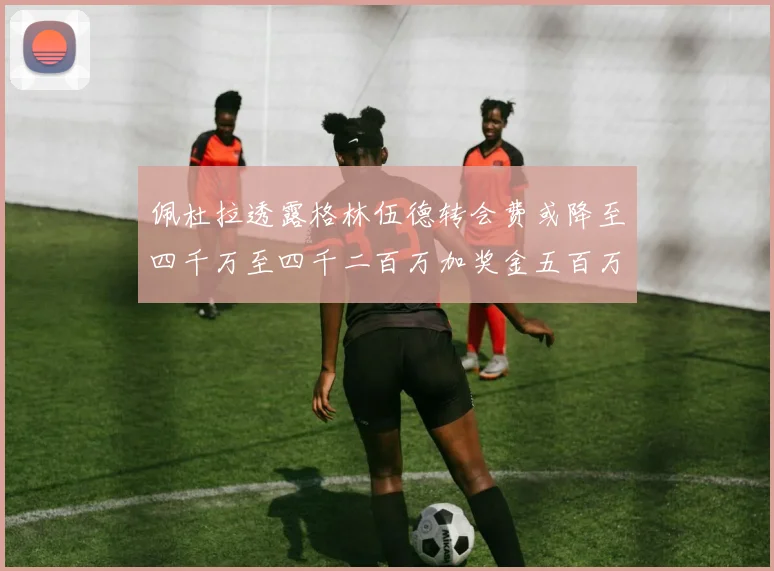 佩杜拉透露格林伍德转会费或降至四千万至四千二百万加奖金五百万至六百万