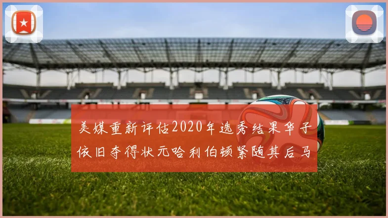 美媒重新评估2020年选秀结果华子依旧夺得状元哈利伯顿紧随其后马克西位列探花