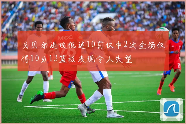 戈贝尔进攻低迷10罚仅中2次全场仅得10分13篮板表现令人失望