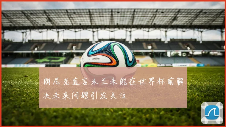 朗尼克直言米兰未能在世界杯前解决未来问题引发关注