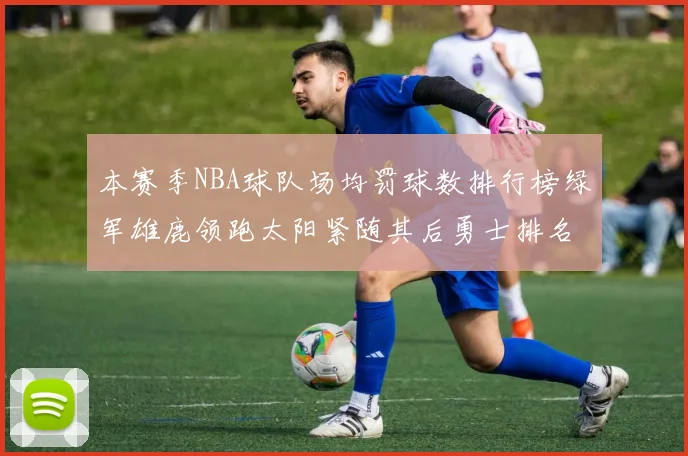本赛季NBA球队场均罚球数排行榜绿军雄鹿领跑太阳紧随其后勇士排名第九