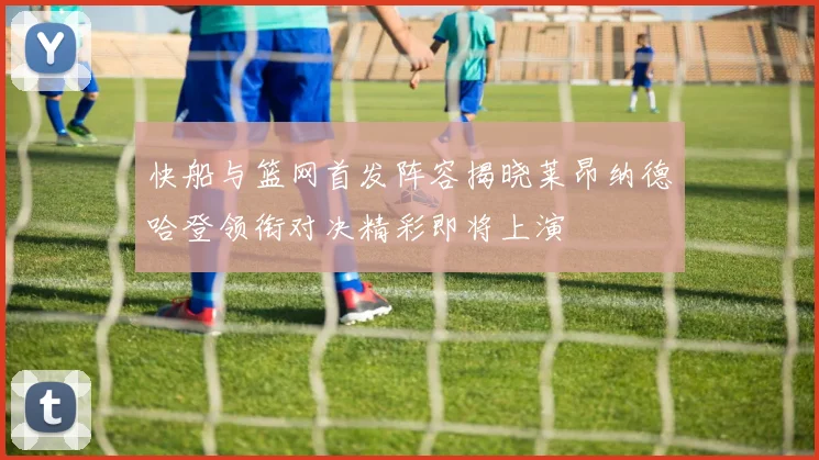 快船与篮网首发阵容揭晓莱昂纳德哈登领衔对决精彩即将上演