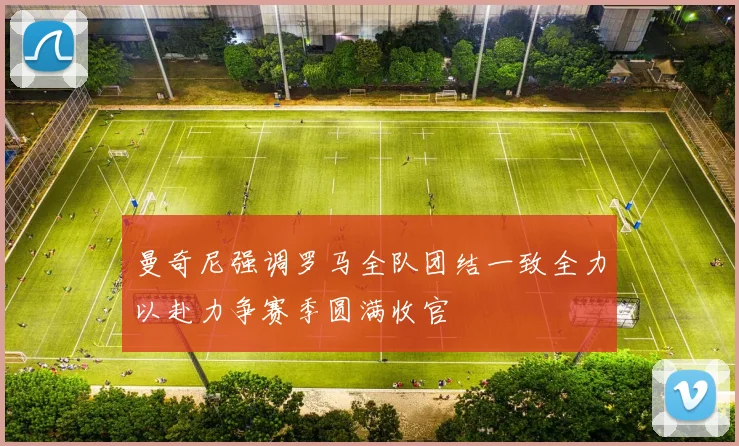 曼奇尼强调罗马全队团结一致全力以赴力争赛季圆满收官