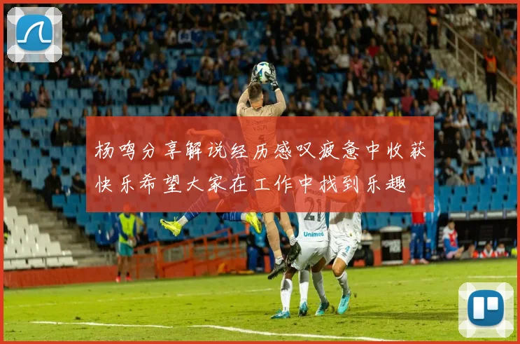 杨鸣分享解说经历感叹疲惫中收获快乐希望大家在工作中找到乐趣