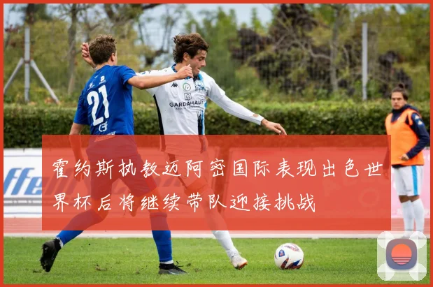 霍约斯执教迈阿密国际表现出色世界杯后将继续带队迎接挑战