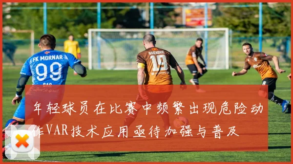 年轻球员在比赛中频繁出现危险动作VAR技术应用亟待加强与普及