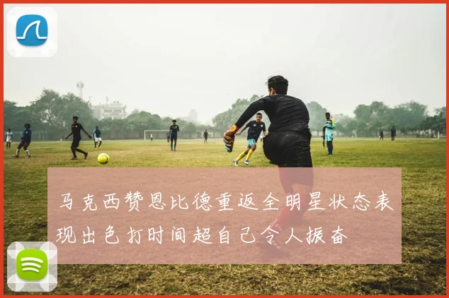 马克西赞恩比德重返全明星状态表现出色打时间超自己令人振奋