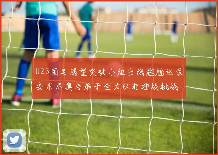U23国足渴望突破小组出线尴尬记录安东尼奥与弟子全力以赴迎战挑战