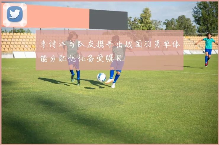 李诗沣与队友携手出战国羽男单体能分配优化备受瞩目
