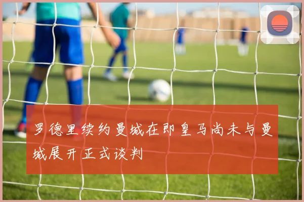 罗德里续约曼城在即皇马尚未与曼城展开正式谈判