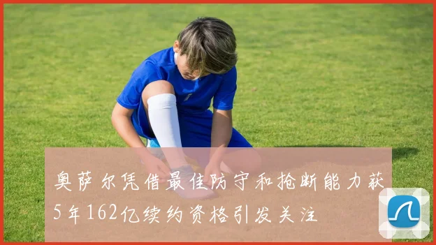 奥萨尔凭借最佳防守和抢断能力获5年162亿续约资格引发关注