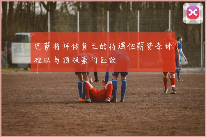 巴萨将评估费兰的待遇但薪资条件难以与顶级豪门匹敌