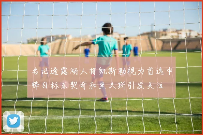 名记透露湖人将凯斯勒视为首选中锋目标东契奇和里夫斯引发关注