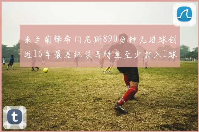 米兰前锋希门尼斯890分钟无进球创近16年最差纪录马特里至少打入1球