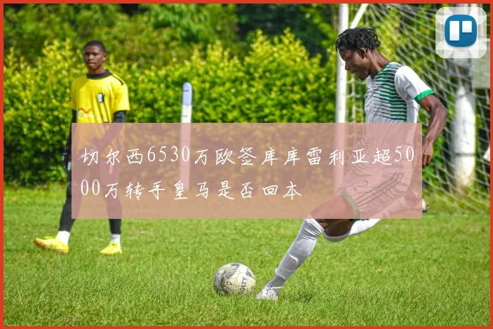 切尔西6530万欧签库库雷利亚超5000万转手皇马是否回本