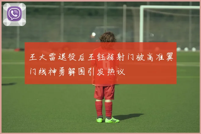 王大雷退役后王钰栋射门被高准翼门线神勇解围引发热议