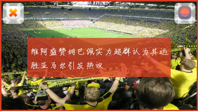 维阿盛赞姆巴佩实力超群认为其远胜亚马尔引发热议