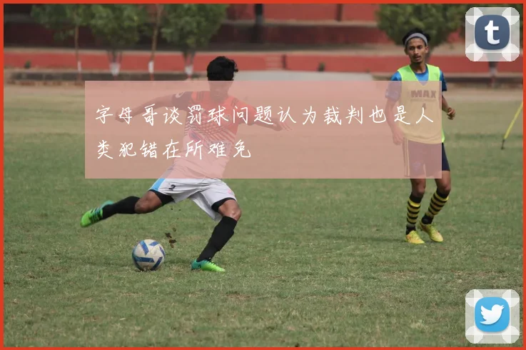 字母哥谈罚球问题认为裁判也是人类犯错在所难免