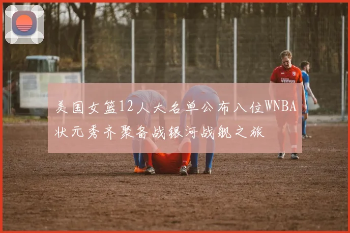 美国女篮12人大名单公布八位WNBA状元秀齐聚备战银河战舰之旅
