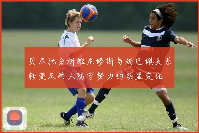 贝尼托分析维尼修斯与姆巴佩关系转变及两人防守努力的明显变化