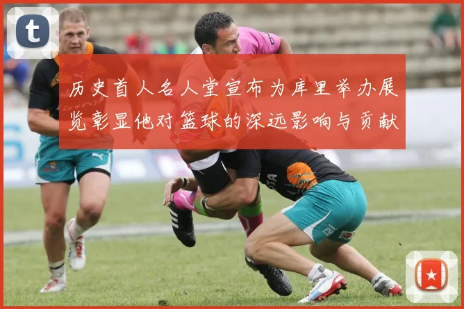 历史首人名人堂宣布为库里举办展览彰显他对篮球的深远影响与贡献