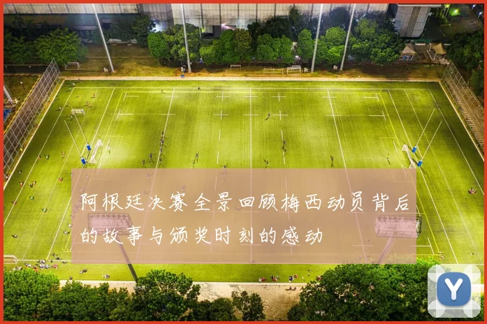 阿根廷决赛全景回顾梅西动员背后的故事与颁奖时刻的感动