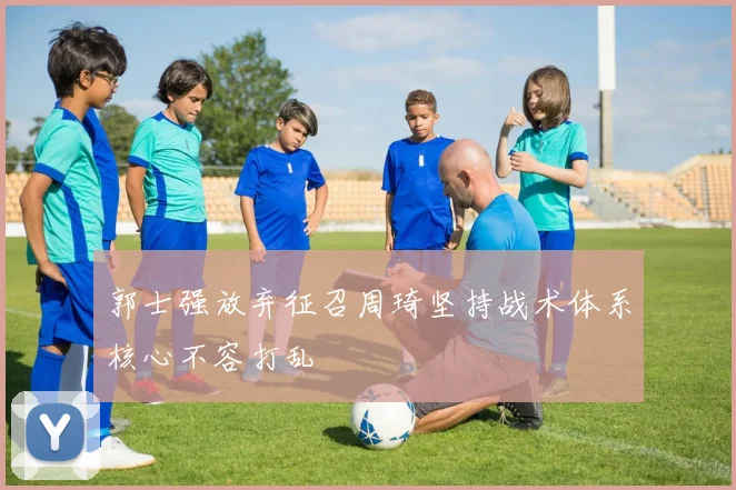 郭士强放弃征召周琦坚持战术体系核心不容打乱