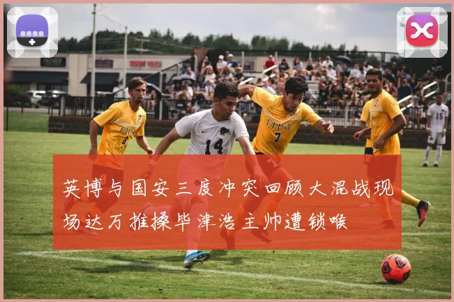 英博与国安三度冲突回顾大混战现场达万推搡毕津浩主帅遭锁喉